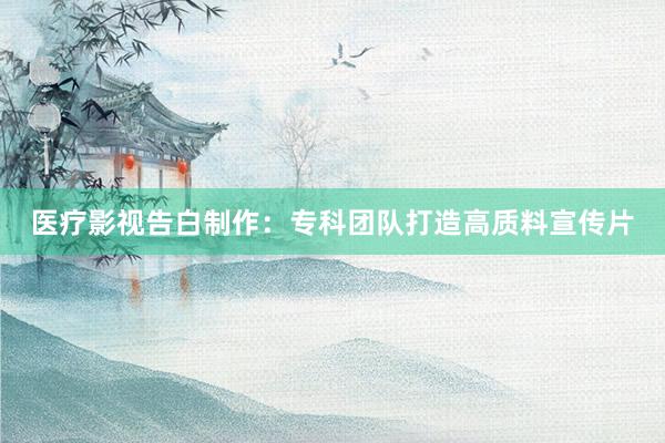医疗影视告白制作:专科团队打造高质料宣传片